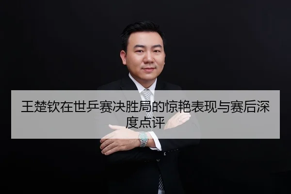 王楚钦在世乒赛决胜局的惊艳表现与赛后深度点评